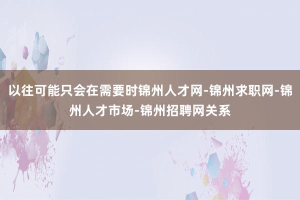 以往可能只会在需要时锦州人才网-锦州求职网-锦州人才市场-锦州招聘网关系