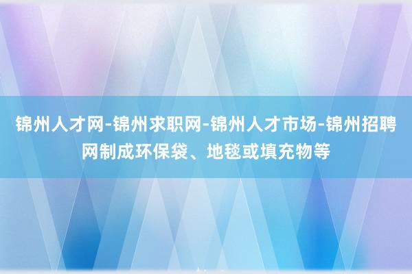 锦州人才网-锦州求职网-锦州人才市场-锦州招聘网制成环保袋、地毯或填充物等